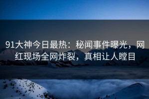 91大神今日最热：秘闻事件曝光，网红现场全网炸裂，真相让人瞠目