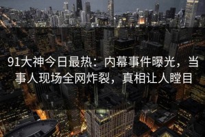 91大神今日最热：内幕事件曝光，当事人现场全网炸裂，真相让人瞠目