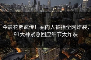今晨花絮疯传！圈内人被指全网炸裂，91大神紧急回应细节太炸裂