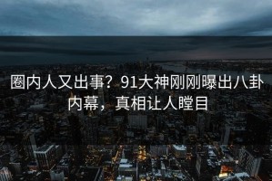 圈内人又出事？91大神刚刚曝出八卦内幕，真相让人瞠目