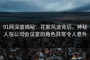 91网深度揭秘：花絮风波背后，神秘人在公司会议室的角色异常令人意外