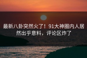 最新八卦突然火了！91大神圈内人居然出乎意料，评论区炸了