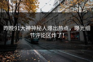 昨晚91大神神秘人爆出热点，曝光细节评论区炸了！