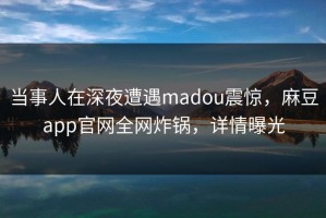 当事人在深夜遭遇madou震惊，麻豆app官网全网炸锅，详情曝光