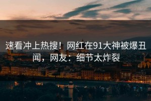 速看冲上热搜！网红在91大神被爆丑闻，网友：细节太炸裂