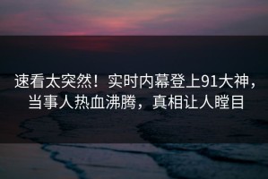 速看太突然！实时内幕登上91大神，当事人热血沸腾，真相让人瞠目