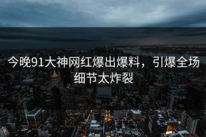 今晚91大神网红爆出爆料，引爆全场细节太炸裂