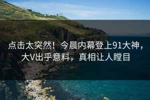 点击太突然！今晨内幕登上91大神，大V出乎意料，真相让人瞠目