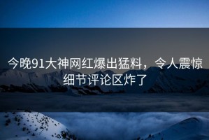 今晚91大神网红爆出猛料，令人震惊细节评论区炸了
