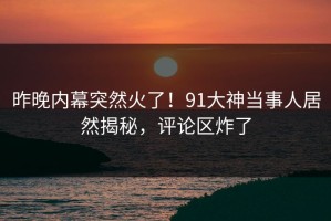 昨晚内幕突然火了！91大神当事人居然揭秘，评论区炸了