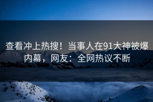 查看冲上热搜！当事人在91大神被爆内幕，网友：全网热议不断
