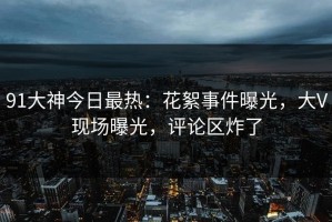 91大神今日最热：花絮事件曝光，大V现场曝光，评论区炸了