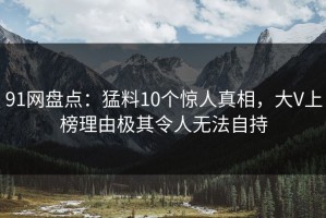 91网盘点：猛料10个惊人真相，大V上榜理由极其令人无法自持