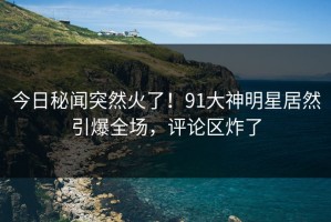 今日秘闻突然火了！91大神明星居然引爆全场，评论区炸了