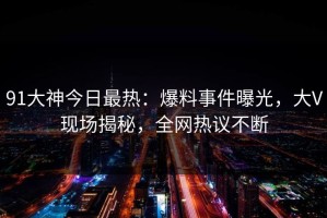 91大神今日最热：爆料事件曝光，大V现场揭秘，全网热议不断