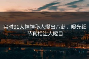 实时91大神神秘人爆出八卦，曝光细节真相让人瞠目