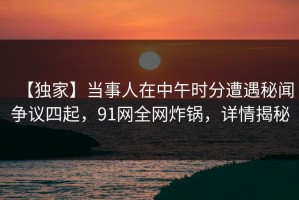 【独家】当事人在中午时分遭遇秘闻争议四起，91网全网炸锅，详情揭秘