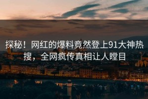 探秘！网红的爆料竟然登上91大神热搜，全网疯传真相让人瞠目