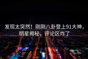 发现太突然！刚刚八卦登上91大神，明星揭秘，评论区炸了
