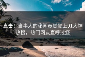 直击！当事人的秘闻竟然登上91大神热搜，热门网友直呼过瘾