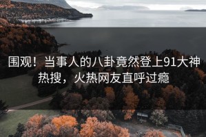 围观！当事人的八卦竟然登上91大神热搜，火热网友直呼过瘾
