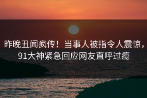 昨晚丑闻疯传！当事人被指令人震惊，91大神紧急回应网友直呼过瘾