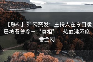 【爆料】91网突发：主持人在今日凌晨被曝曾参与“真相”，热血沸腾席卷全网