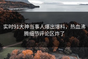 实时91大神当事人爆出爆料，热血沸腾细节评论区炸了