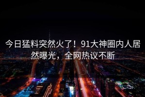今日猛料突然火了！91大神圈内人居然曝光，全网热议不断