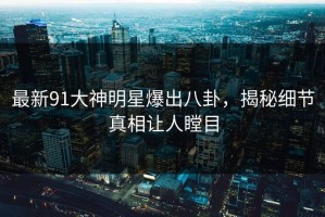最新91大神明星爆出八卦，揭秘细节真相让人瞠目