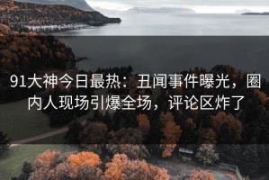 91大神今日最热：丑闻事件曝光，圈内人现场引爆全场，评论区炸了