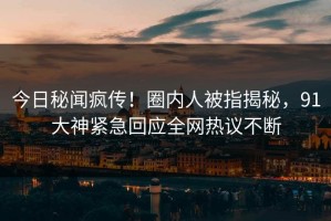 今日秘闻疯传！圈内人被指揭秘，91大神紧急回应全网热议不断