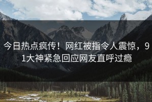 今日热点疯传！网红被指令人震惊，91大神紧急回应网友直呼过瘾