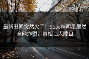 最新丑闻突然火了！91大神明星居然全网炸裂，真相让人瞠目