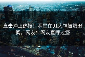 直击冲上热搜！明星在91大神被爆丑闻，网友：网友直呼过瘾