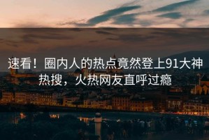 速看！圈内人的热点竟然登上91大神热搜，火热网友直呼过瘾