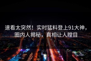 速看太突然！实时猛料登上91大神，圈内人揭秘，真相让人瞠目