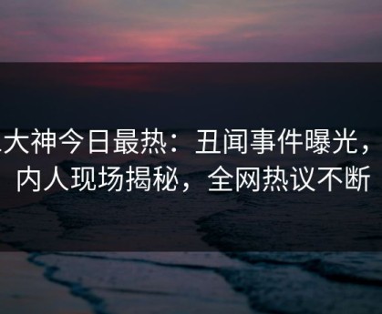 91大神今日最热：丑闻事件曝光，圈内人现场揭秘，全网热议不断