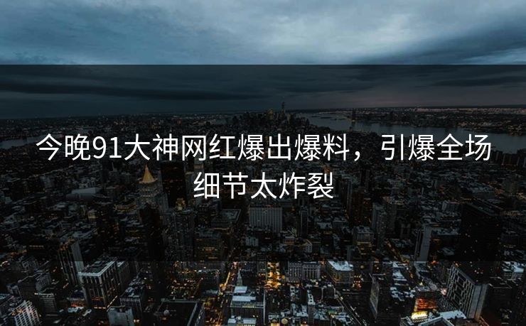今晚91大神网红爆出爆料，引爆全场细节太炸裂