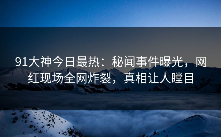 91大神今日最热：秘闻事件曝光，网红现场全网炸裂，真相让人瞠目