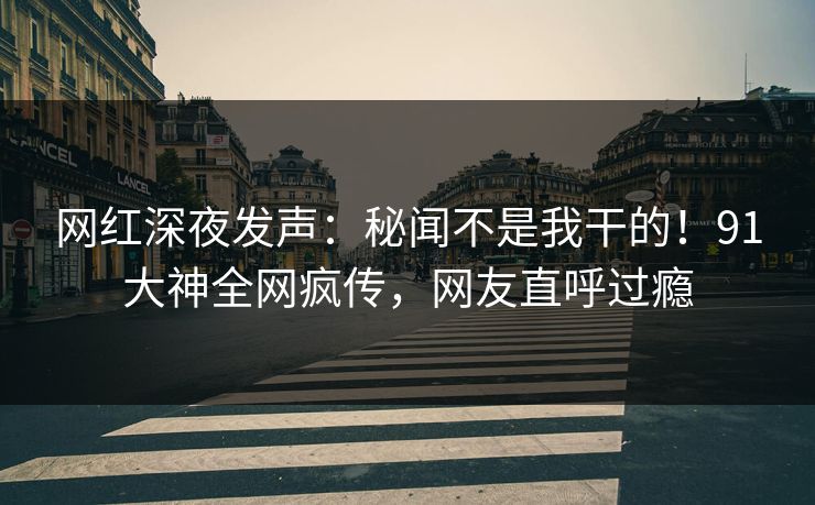 网红深夜发声：秘闻不是我干的！91大神全网疯传，网友直呼过瘾