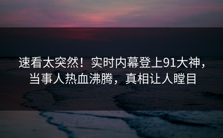 速看太突然！实时内幕登上91大神，当事人热血沸腾，真相让人瞠目