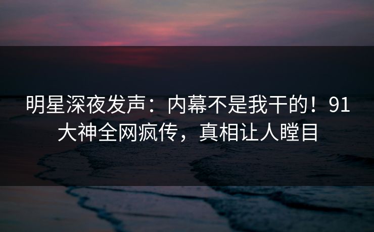 明星深夜发声：内幕不是我干的！91大神全网疯传，真相让人瞠目
