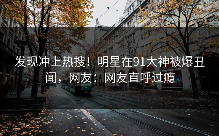 发现冲上热搜！明星在91大神被爆丑闻，网友：网友直呼过瘾