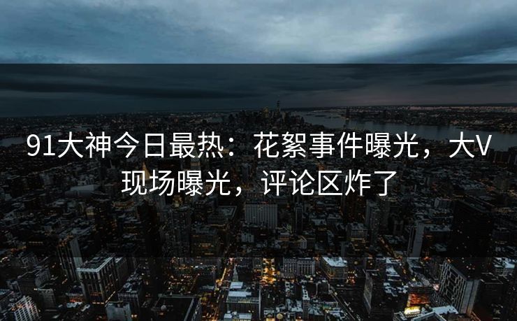 91大神今日最热：花絮事件曝光，大V现场曝光，评论区炸了