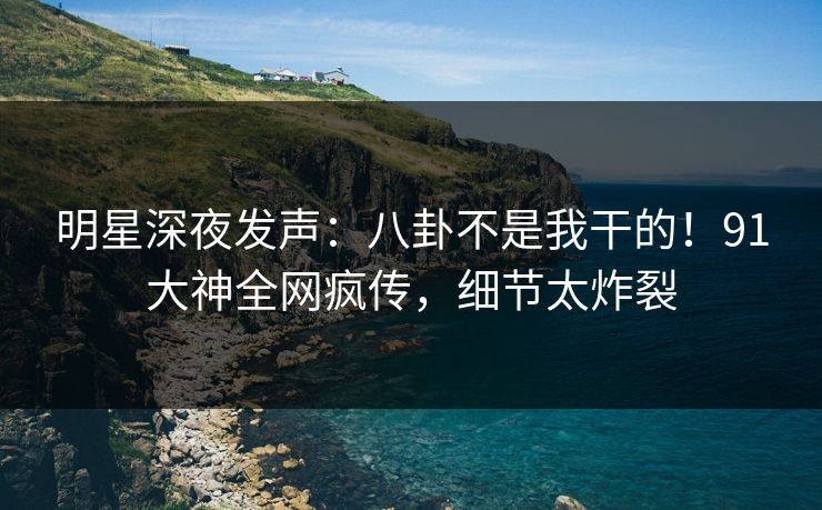 明星深夜发声：八卦不是我干的！91大神全网疯传，细节太炸裂