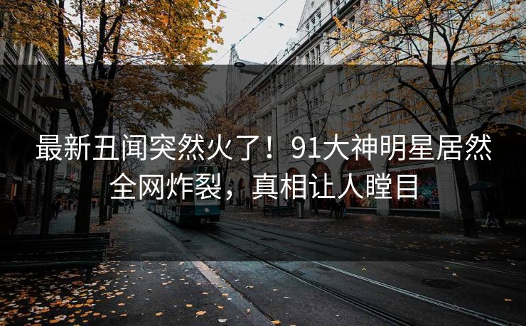 最新丑闻突然火了！91大神明星居然全网炸裂，真相让人瞠目