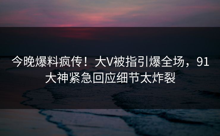 今晚爆料疯传！大V被指引爆全场，91大神紧急回应细节太炸裂