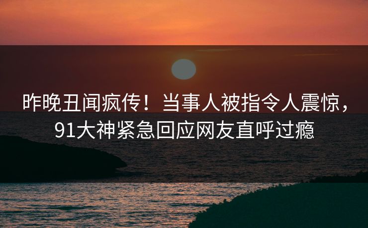 昨晚丑闻疯传！当事人被指令人震惊，91大神紧急回应网友直呼过瘾