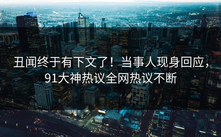 丑闻终于有下文了！当事人现身回应，91大神热议全网热议不断